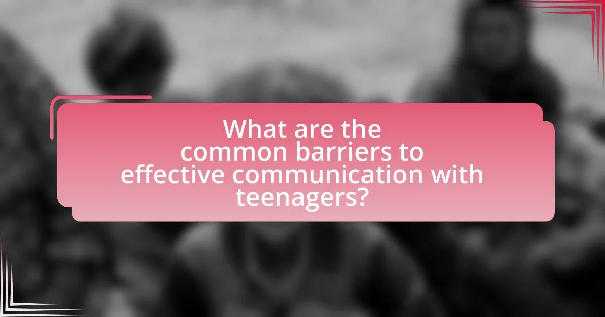 What are the common barriers to effective communication with teenagers?